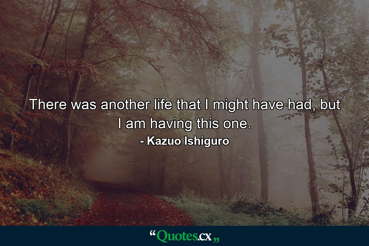 There was another life that I might have had, but I am having this one. - Quote by Kazuo Ishiguro