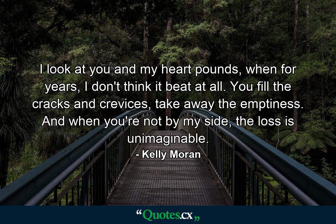 I look at you and my heart pounds, when for years, I don't think it beat at all. You fill the cracks and crevices, take away the emptiness. And when you're not by my side, the loss is unimaginable. - Quote by Kelly Moran