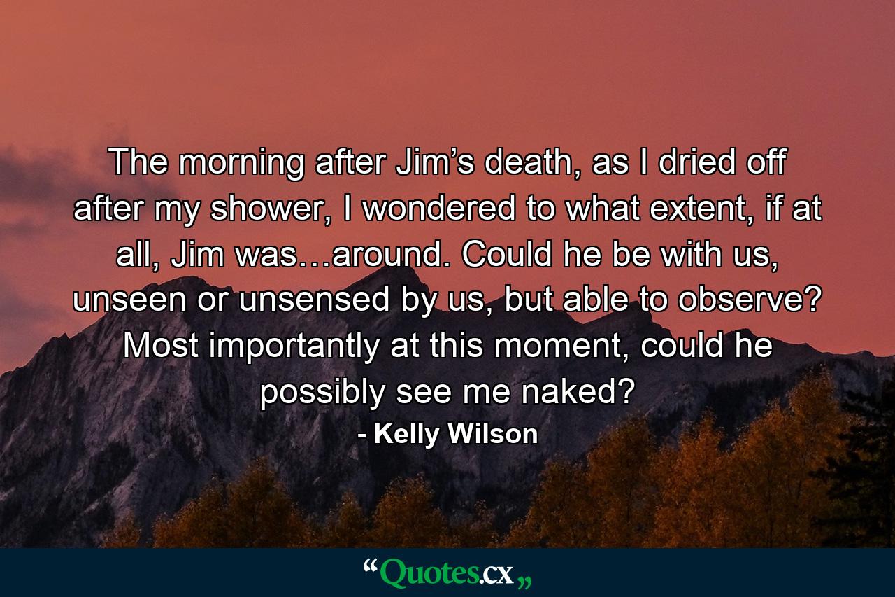 The morning after Jim’s death, as I dried off after my shower, I wondered to what extent, if at all, Jim was…around. Could he be with us, unseen or unsensed by us, but able to observe? Most importantly at this moment, could he possibly see me naked? - Quote by Kelly Wilson