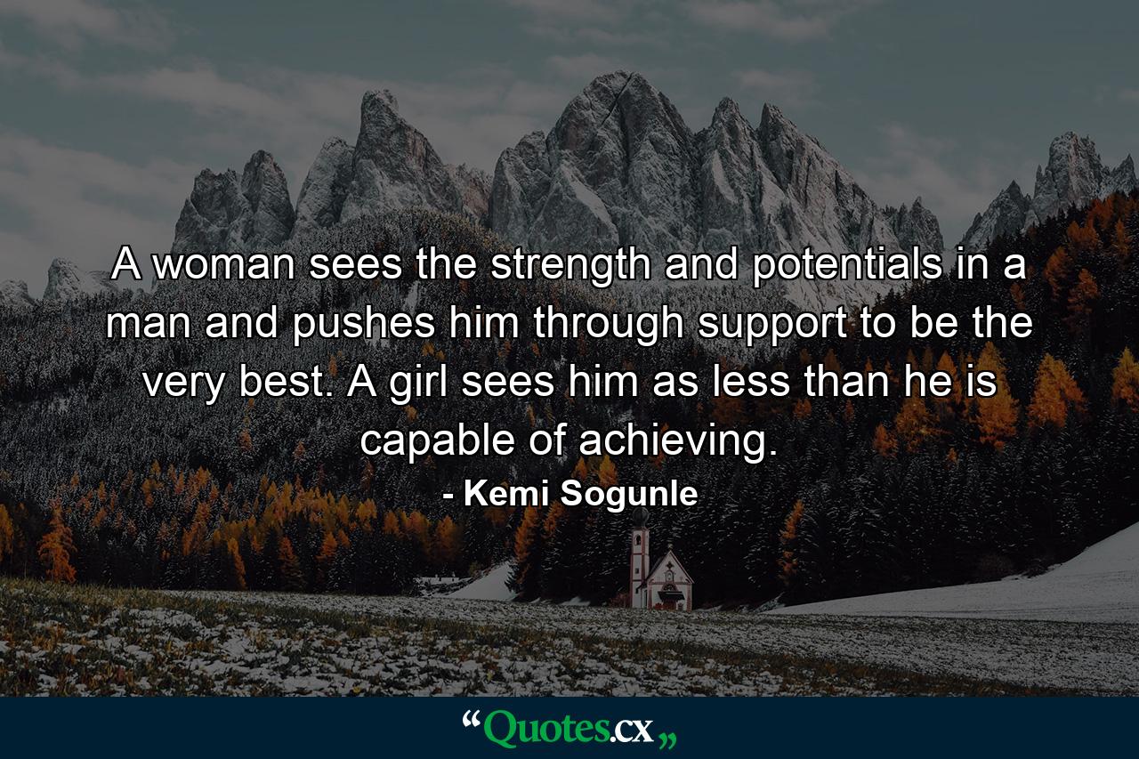 A woman sees the strength and potentials in a man and pushes him through support to be the very best. A girl sees him as less than he is capable of achieving. - Quote by Kemi Sogunle