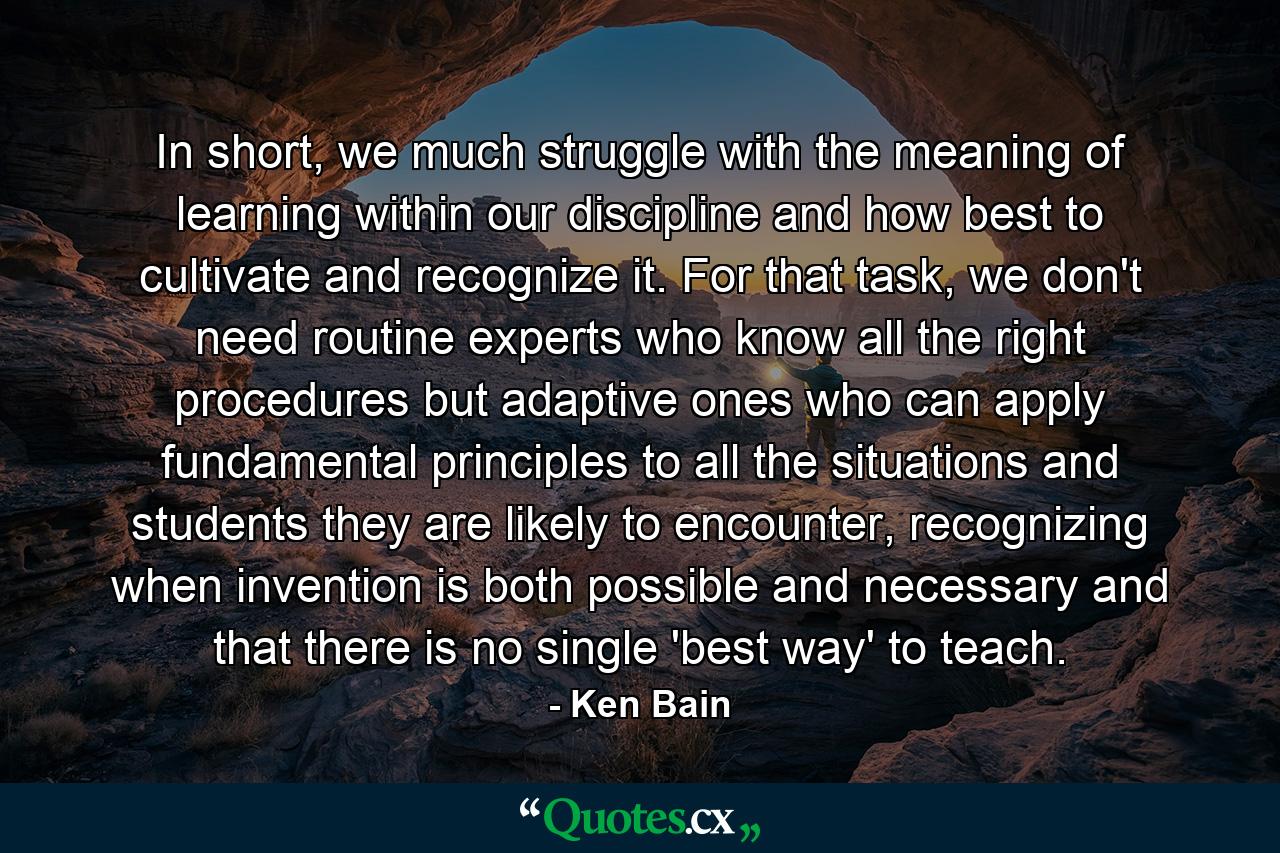 In short, we much struggle with the meaning of learning within our discipline and how best to cultivate and recognize it. For that task, we don't need routine experts who know all the right procedures but adaptive ones who can apply fundamental principles to all the situations and students they are likely to encounter, recognizing when invention is both possible and necessary and that there is no single 'best way' to teach. - Quote by Ken Bain