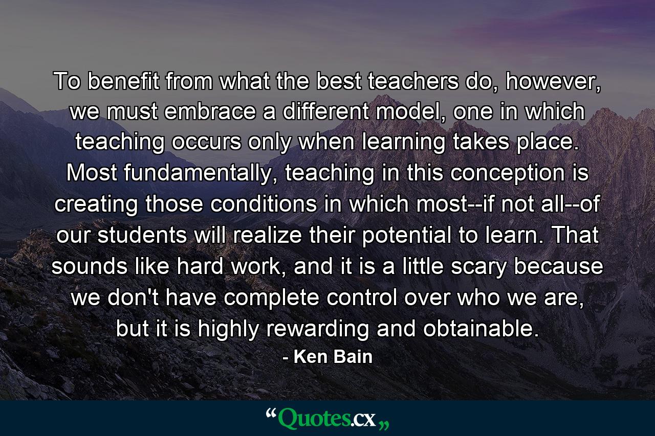 To benefit from what the best teachers do, however, we must embrace a different model, one in which teaching occurs only when learning takes place. Most fundamentally, teaching in this conception is creating those conditions in which most--if not all--of our students will realize their potential to learn. That sounds like hard work, and it is a little scary because we don't have complete control over who we are, but it is highly rewarding and obtainable. - Quote by Ken Bain