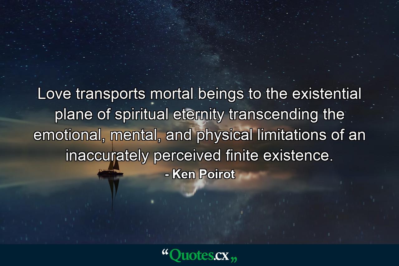 Love transports mortal beings to the existential plane of spiritual eternity transcending the emotional, mental, and physical limitations of an inaccurately perceived finite existence. - Quote by Ken Poirot