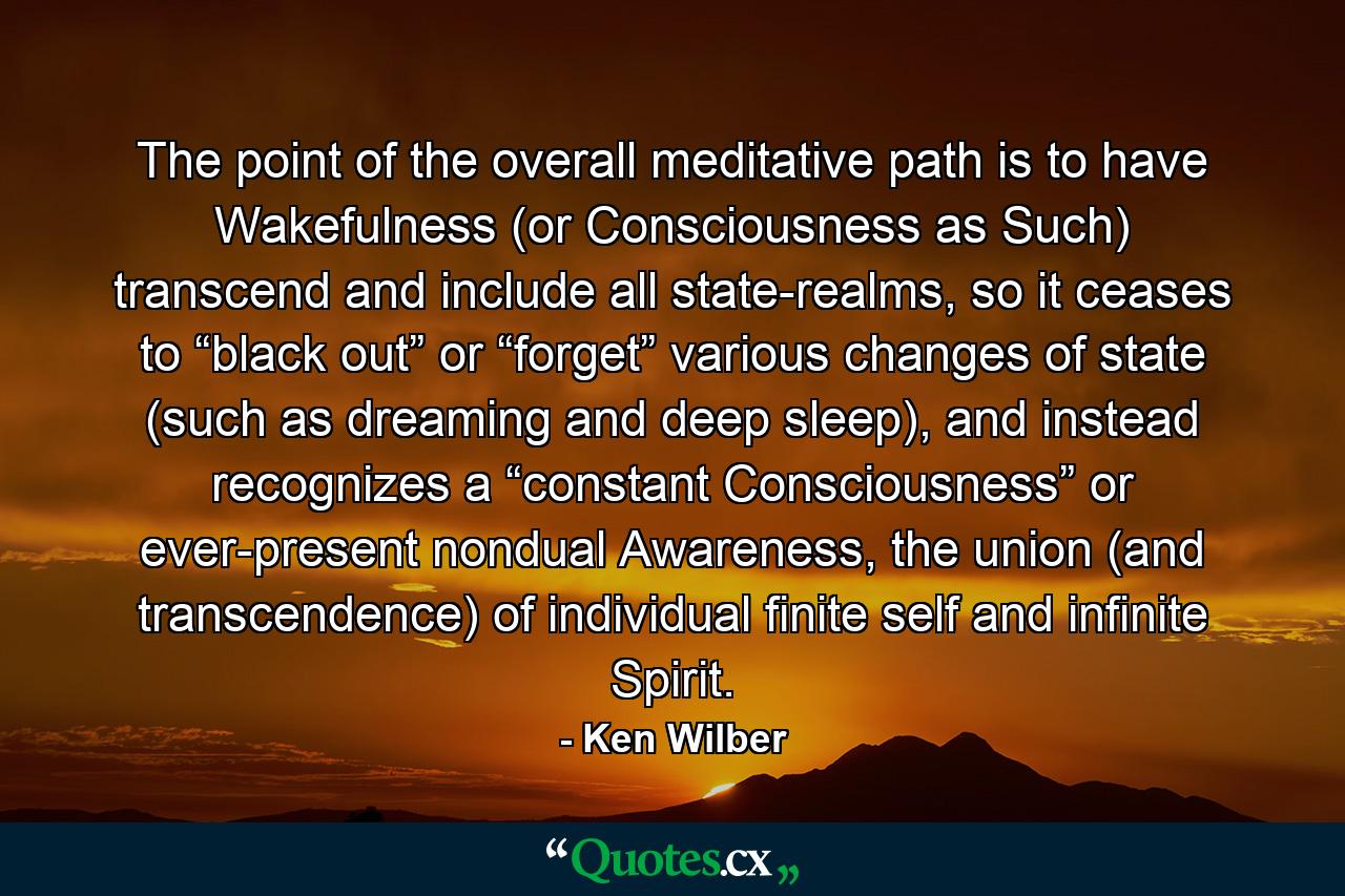 The point of the overall meditative path is to have Wakefulness (or Consciousness as Such) transcend and include all state-realms, so it ceases to “black out” or “forget” various changes of state (such as dreaming and deep sleep), and instead recognizes a “constant Consciousness” or ever-present nondual Awareness, the union (and transcendence) of individual finite self and infinite Spirit. - Quote by Ken Wilber