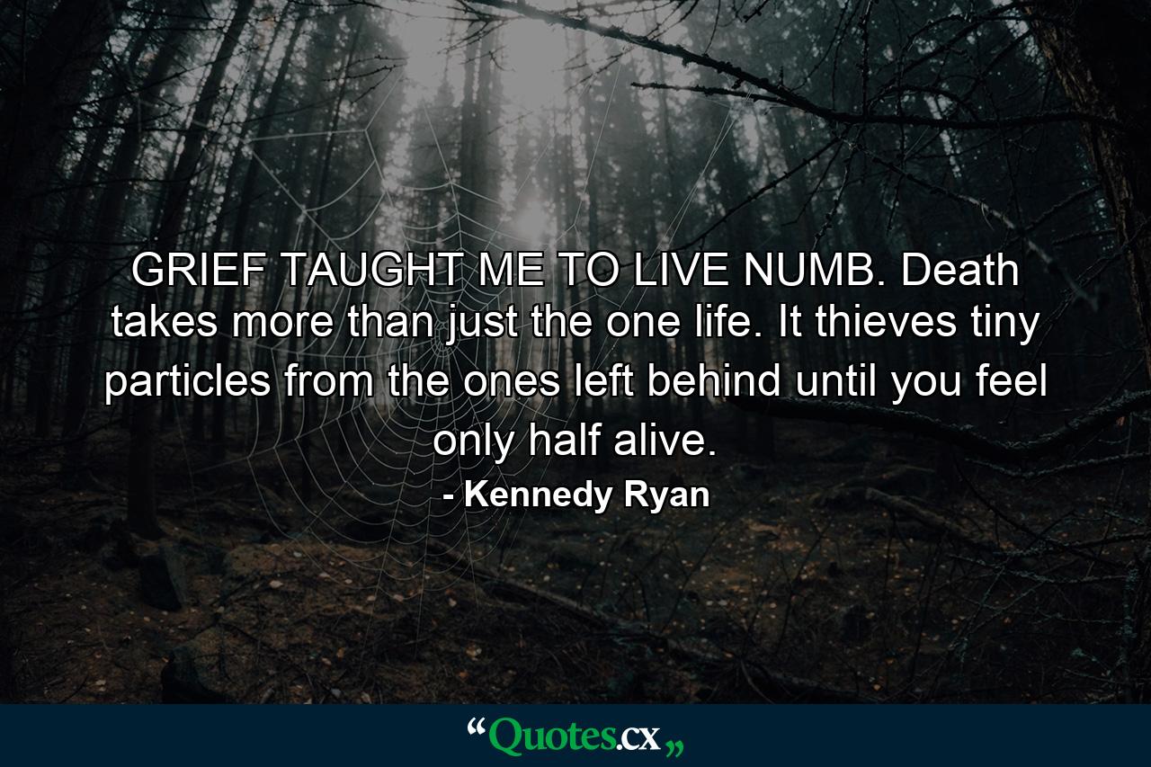 GRIEF TAUGHT ME TO LIVE NUMB. Death takes more than just the one life. It thieves tiny particles from the ones left behind until you feel only half alive. - Quote by Kennedy Ryan