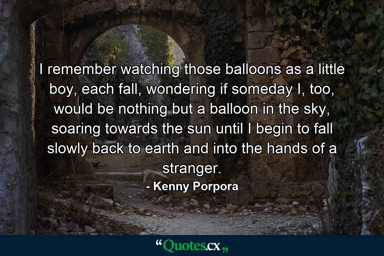 I remember watching those balloons as a little boy, each fall, wondering if someday I, too, would be nothing but a balloon in the sky, soaring towards the sun until I begin to fall slowly back to earth and into the hands of a stranger. - Quote by Kenny Porpora