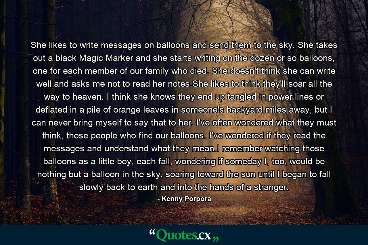 She likes to write messages on balloons and send them to the sky. She takes out a black Magic Marker and she starts writing on the dozen or so balloons, one for each member of our family who died. She doesn't think she can write well and asks me not to read her notes.She likes to think they'll soar all the way to heaven. I think she knows they end up tangled in power lines or deflated in a pile of orange leaves in someone's backyard miles away, but I can never bring myself to say that to her. I've often wondered what they must think, those people who find our balloons. I've wondered if they read the messages and understand what they mean.I remember watching those balloons as a little boy, each fall, wondering if someday I, too, would be nothing but a balloon in the sky, soaring toward the sun until I began to fall slowly back to earth and into the hands of a stranger. - Quote by Kenny Porpora