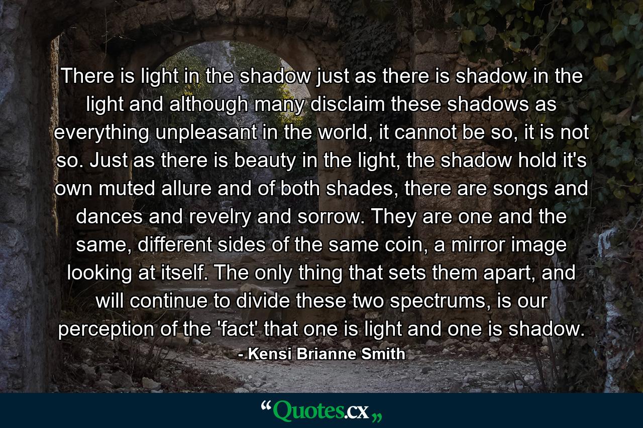 There is light in the shadow just as there is shadow in the light and although many disclaim these shadows as everything unpleasant in the world, it cannot be so, it is not so. Just as there is beauty in the light, the shadow hold it's own muted allure and of both shades, there are songs and dances and revelry and sorrow. They are one and the same, different sides of the same coin, a mirror image looking at itself. The only thing that sets them apart, and will continue to divide these two spectrums, is our perception of the 'fact' that one is light and one is shadow. - Quote by Kensi Brianne Smith