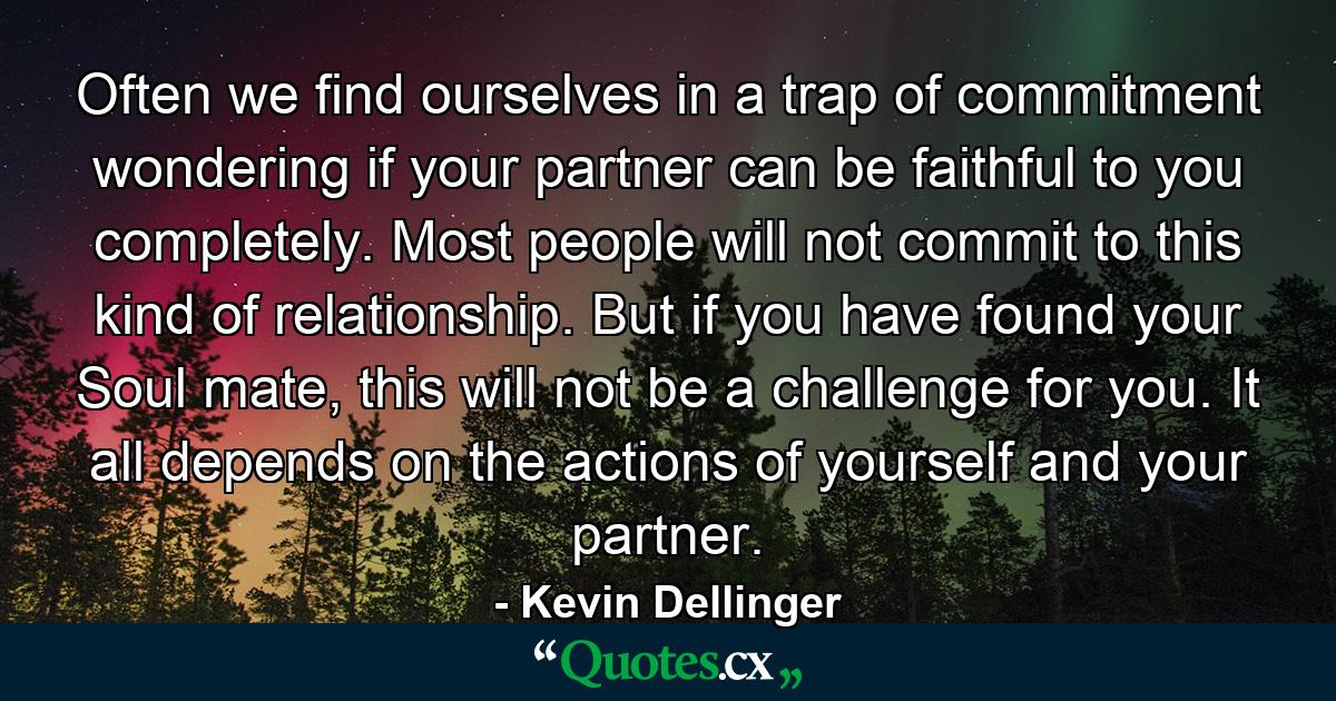 Often we find ourselves in a trap of commitment wondering if your partner can be faithful to you completely. Most people will not commit to this kind of relationship. But if you have found your Soul mate, this will not be a challenge for you. It all depends on the actions of yourself and your partner. - Quote by Kevin Dellinger