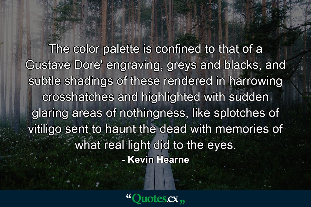 The color palette is confined to that of a Gustave Dore' engraving, greys and blacks, and subtle shadings of these rendered in harrowing crosshatches and highlighted with sudden glaring areas of nothingness, like splotches of vitiligo sent to haunt the dead with memories of what real light did to the eyes. - Quote by Kevin Hearne