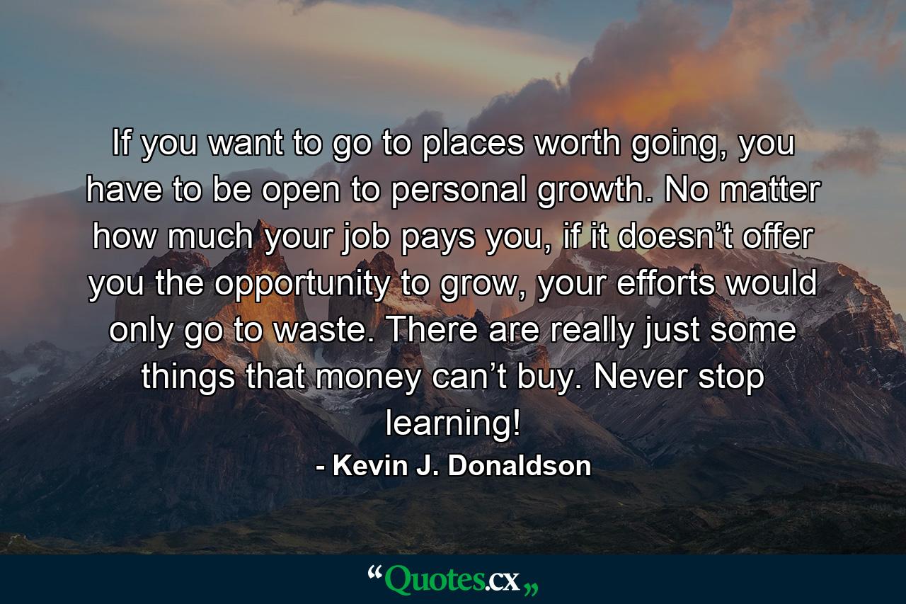 If you want to go to places worth going, you have to be open to personal growth. No matter how much your job pays you, if it doesn’t offer you the opportunity to grow, your efforts would only go to waste. There are really just some things that money can’t buy. Never stop learning! - Quote by Kevin J. Donaldson