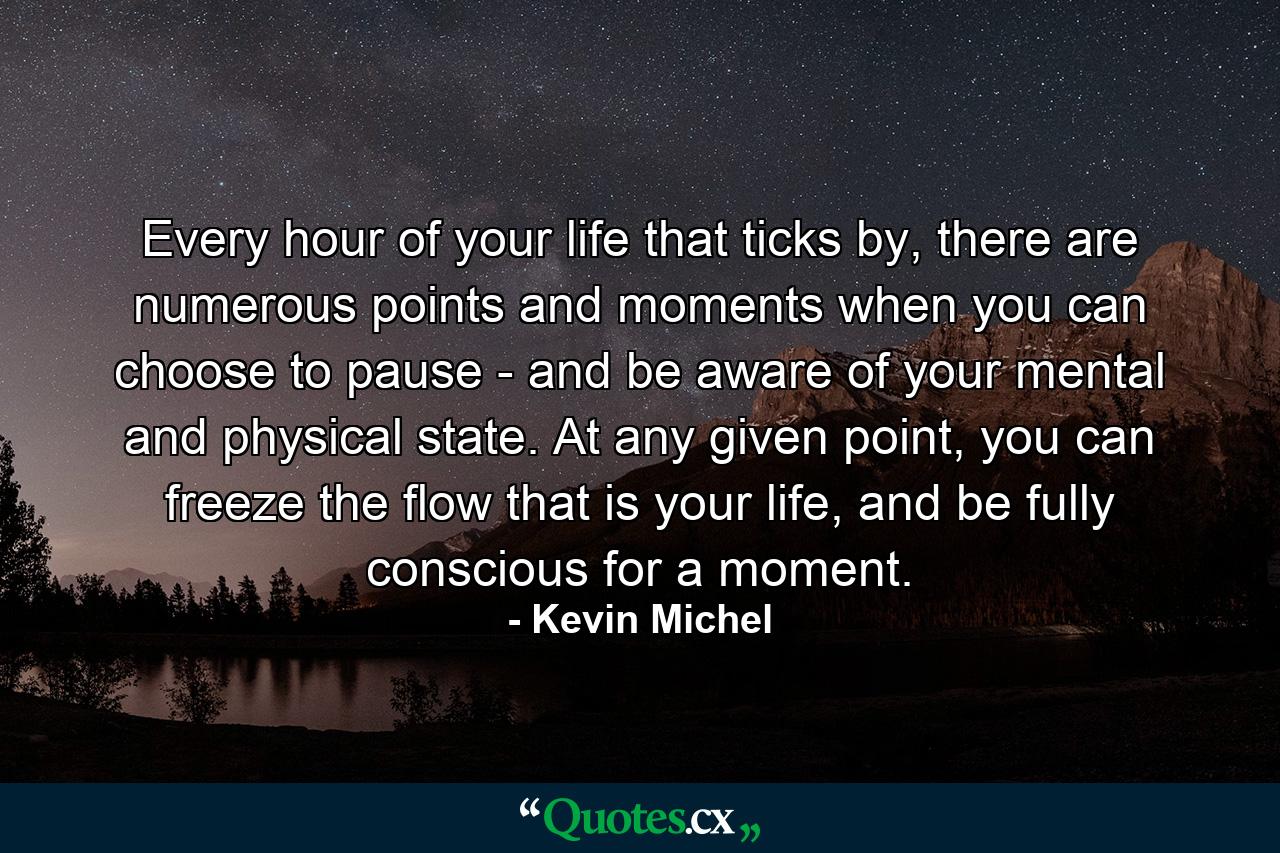 Every hour of your life that ticks by, there are numerous points and moments when you can choose to pause - and be aware of your mental and physical state. At any given point, you can freeze the flow that is your life, and be fully conscious for a moment. - Quote by Kevin Michel