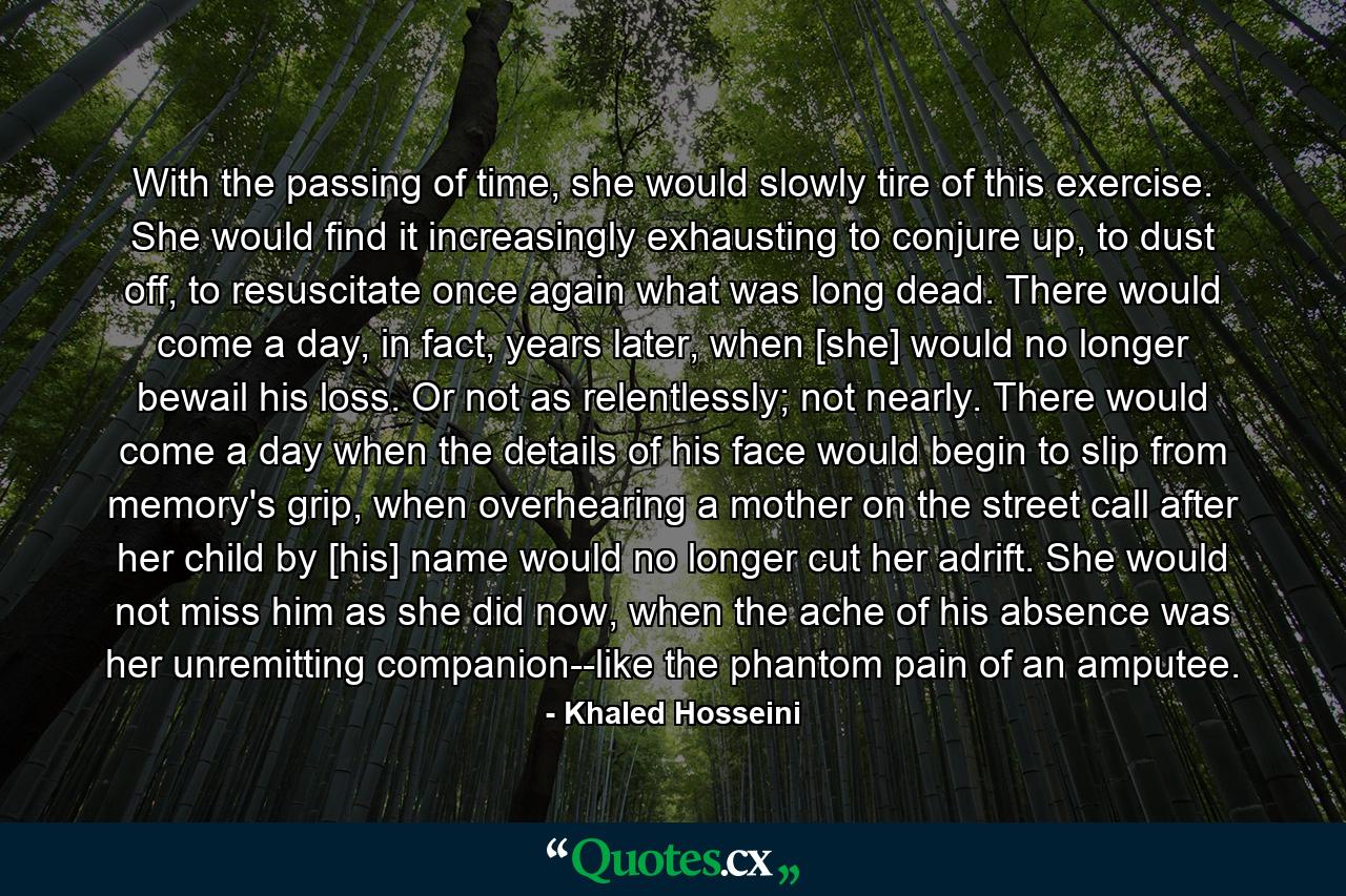 With the passing of time, she would slowly tire of this exercise. She would find it increasingly exhausting to conjure up, to dust off, to resuscitate once again what was long dead. There would come a day, in fact, years later, when [she] would no longer bewail his loss. Or not as relentlessly; not nearly. There would come a day when the details of his face would begin to slip from memory's grip, when overhearing a mother on the street call after her child by [his] name would no longer cut her adrift. She would not miss him as she did now, when the ache of his absence was her unremitting companion--like the phantom pain of an amputee. - Quote by Khaled Hosseini