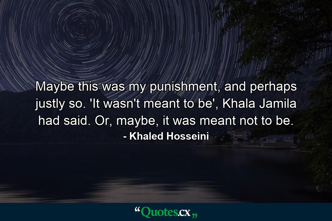 Maybe this was my punishment, and perhaps justly so. 'It wasn't meant to be', Khala Jamila had said. Or, maybe, it was meant not to be. - Quote by Khaled Hosseini