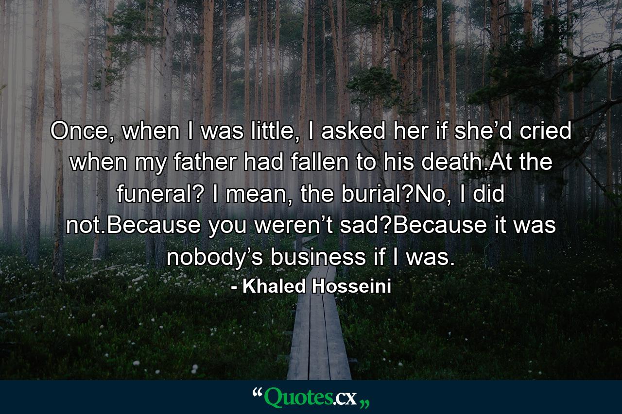 Once, when I was little, I asked her if she’d cried when my father had fallen to his death.At the funeral? I mean, the burial?No, I did not.Because you weren’t sad?Because it was nobody’s business if I was. - Quote by Khaled Hosseini