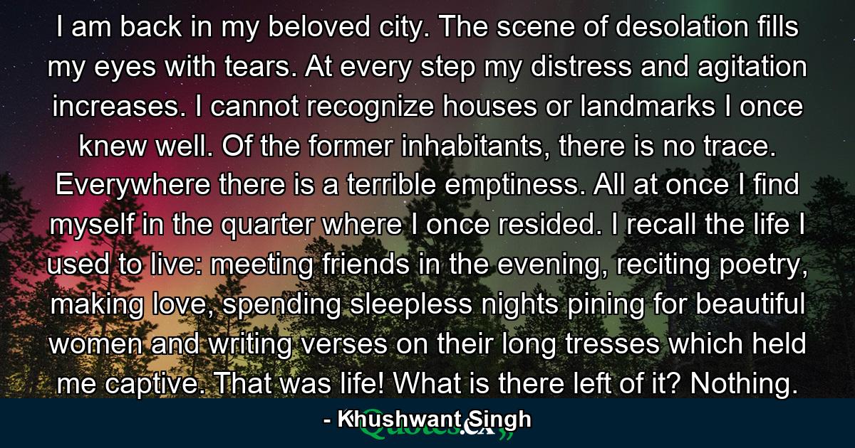 I am back in my beloved city. The scene of desolation fills my eyes with tears. At every step my distress and agitation increases. I cannot recognize houses or landmarks I once knew well. Of the former inhabitants, there is no trace. Everywhere there is a terrible emptiness. All at once I find myself in the quarter where I once resided. I recall the life I used to live: meeting friends in the evening, reciting poetry, making love, spending sleepless nights pining for beautiful women and writing verses on their long tresses which held me captive. That was life! What is there left of it? Nothing. - Quote by Khushwant Singh