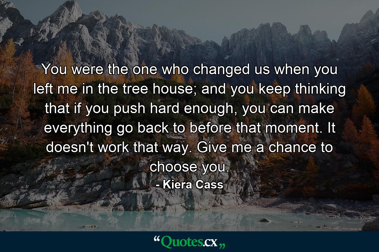 You were the one who changed us when you left me in the tree house; and you keep thinking that if you push hard enough, you can make everything go back to before that moment. It doesn't work that way. Give me a chance to choose you. - Quote by Kiera Cass