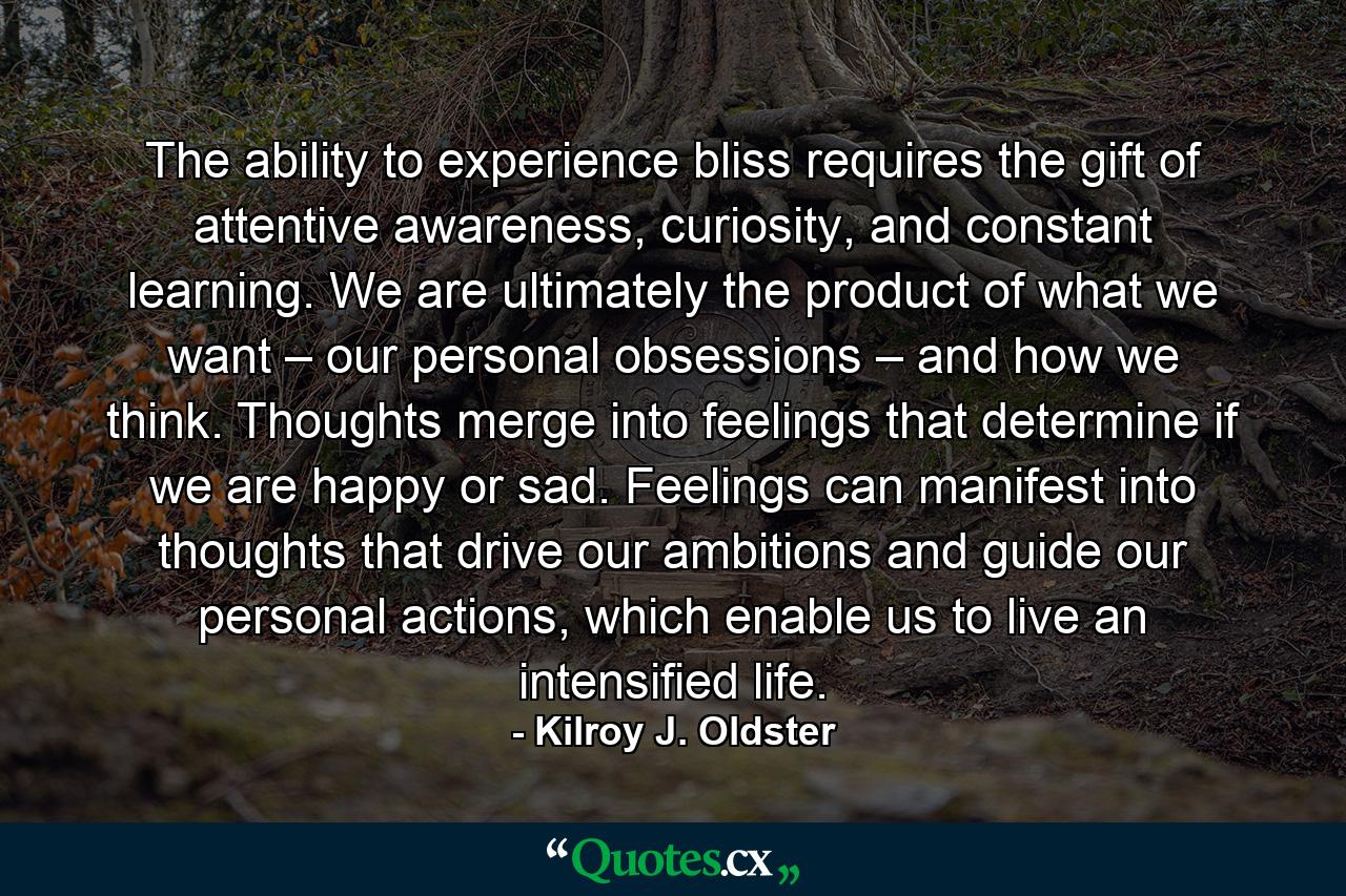 The ability to experience bliss requires the gift of attentive awareness, curiosity, and constant learning. We are ultimately the product of what we want – our personal obsessions – and how we think. Thoughts merge into feelings that determine if we are happy or sad. Feelings can manifest into thoughts that drive our ambitions and guide our personal actions, which enable us to live an intensified life. - Quote by Kilroy J. Oldster