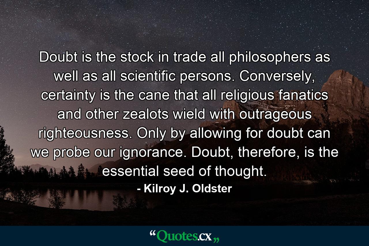 Doubt is the stock in trade all philosophers as well as all scientific persons. Conversely, certainty is the cane that all religious fanatics and other zealots wield with outrageous righteousness. Only by allowing for doubt can we probe our ignorance. Doubt, therefore, is the essential seed of thought. - Quote by Kilroy J. Oldster