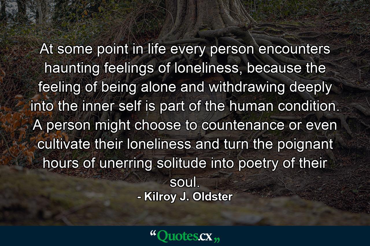 At some point in life every person encounters haunting feelings of loneliness, because the feeling of being alone and withdrawing deeply into the inner self is part of the human condition. A person might choose to countenance or even cultivate their loneliness and turn the poignant hours of unerring solitude into poetry of their soul. - Quote by Kilroy J. Oldster