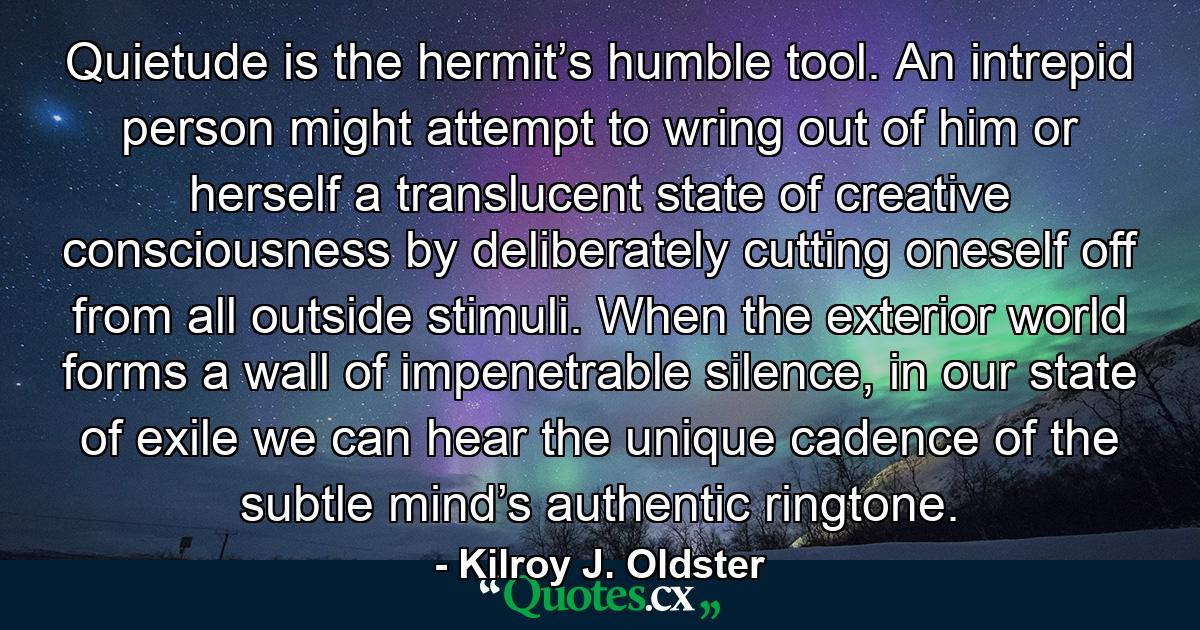 Quietude is the hermit’s humble tool. An intrepid person might attempt to wring out of him or herself a translucent state of creative consciousness by deliberately cutting oneself off from all outside stimuli. When the exterior world forms a wall of impenetrable silence, in our state of exile we can hear the unique cadence of the subtle mind’s authentic ringtone. - Quote by Kilroy J. Oldster