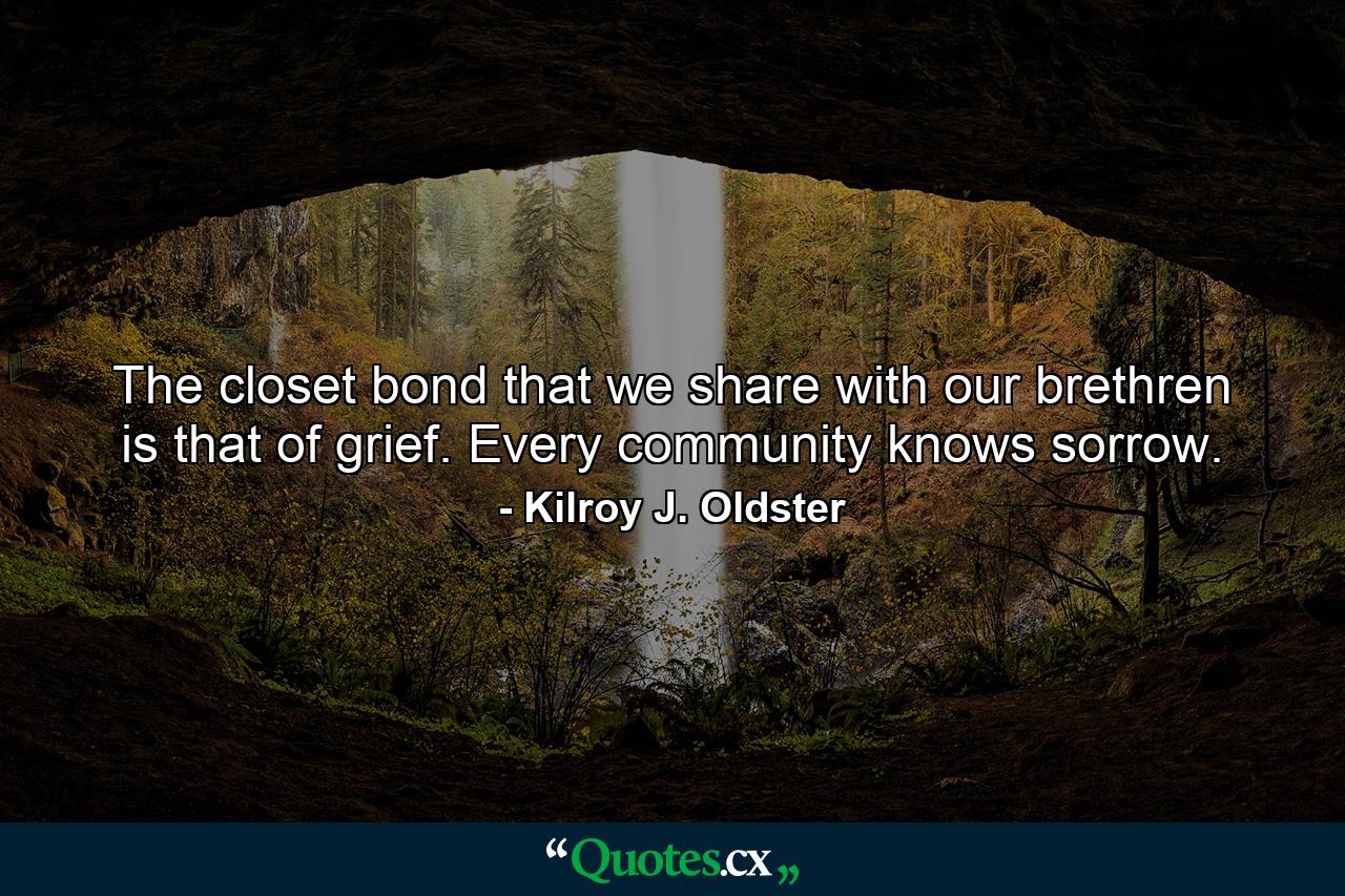 The closet bond that we share with our brethren is that of grief. Every community knows sorrow. - Quote by Kilroy J. Oldster