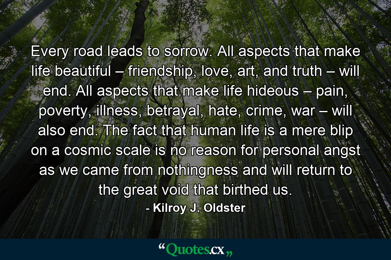 Every road leads to sorrow. All aspects that make life beautiful – friendship, love, art, and truth – will end. All aspects that make life hideous – pain, poverty, illness, betrayal, hate, crime, war – will also end. The fact that human life is a mere blip on a cosmic scale is no reason for personal angst as we came from nothingness and will return to the great void that birthed us. - Quote by Kilroy J. Oldster