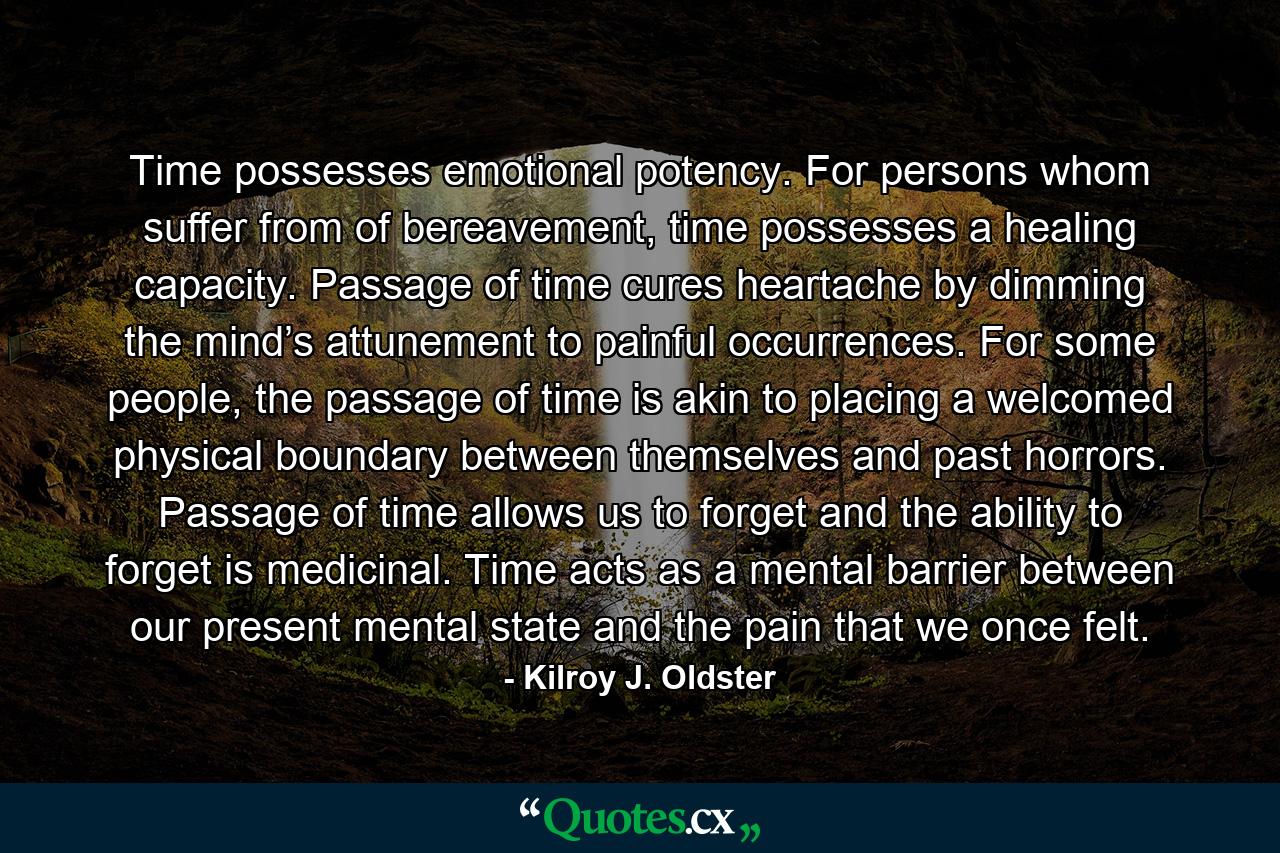 Time possesses emotional potency. For persons whom suffer from of bereavement, time possesses a healing capacity. Passage of time cures heartache by dimming the mind’s attunement to painful occurrences. For some people, the passage of time is akin to placing a welcomed physical boundary between themselves and past horrors. Passage of time allows us to forget and the ability to forget is medicinal. Time acts as a mental barrier between our present mental state and the pain that we once felt. - Quote by Kilroy J. Oldster