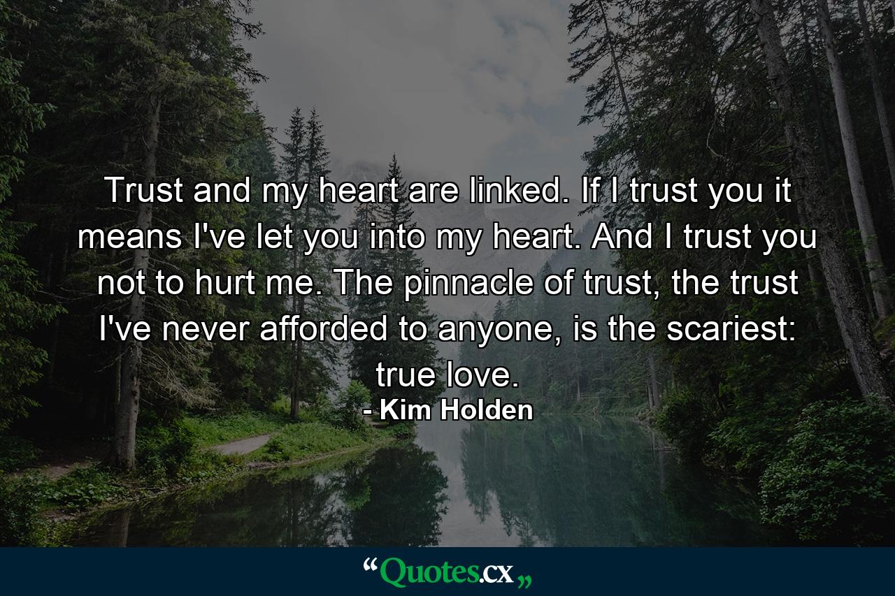 Trust and my heart are linked. If I trust you it means I've let you into my heart. And I trust you not to hurt me. The pinnacle of trust, the trust I've never afforded to anyone, is the scariest: true love. - Quote by Kim Holden