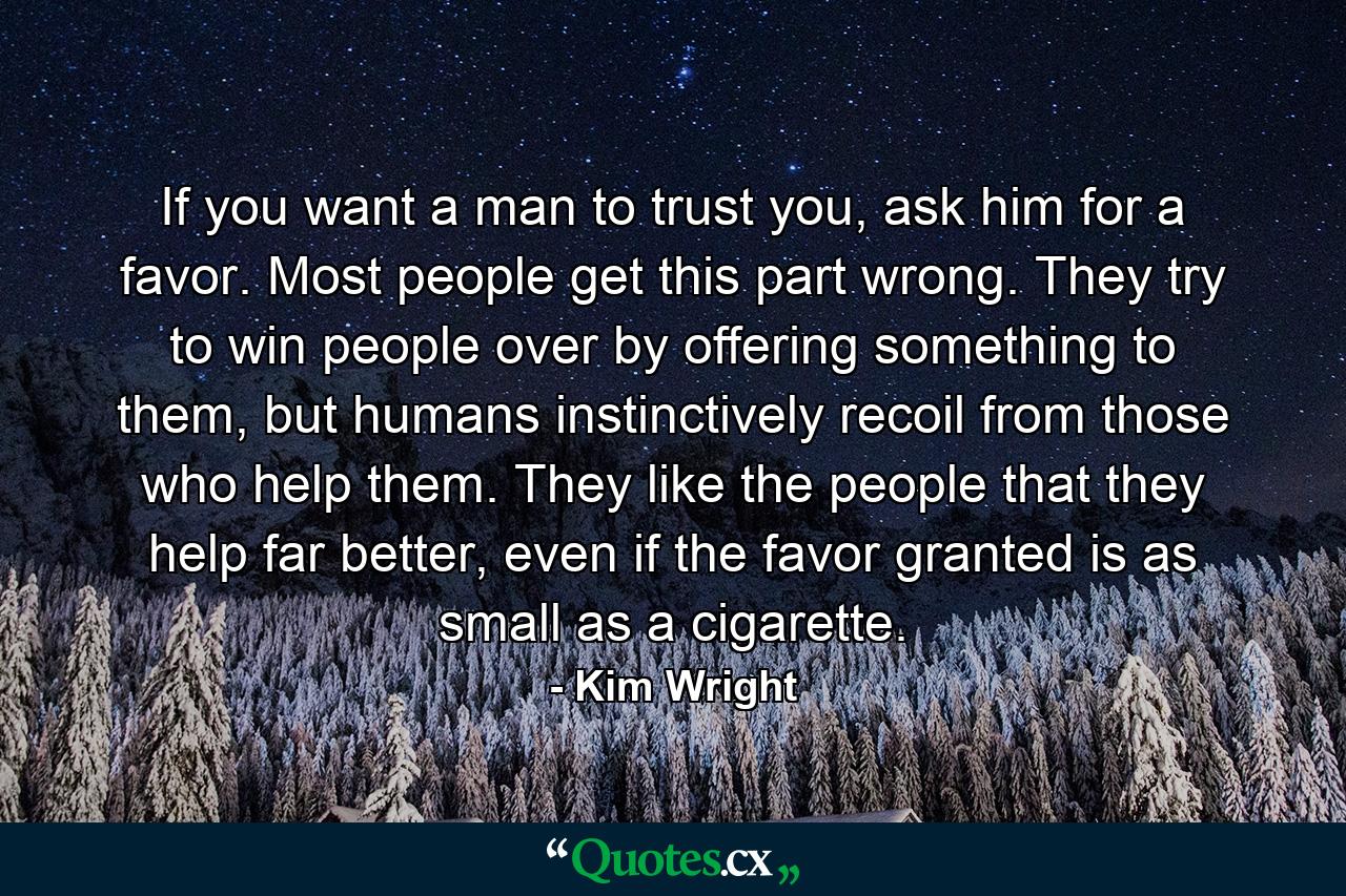 If you want a man to trust you, ask him for a favor. Most people get this part wrong. They try to win people over by offering something to them, but humans instinctively recoil from those who help them. They like the people that they help far better, even if the favor granted is as small as a cigarette. - Quote by Kim Wright