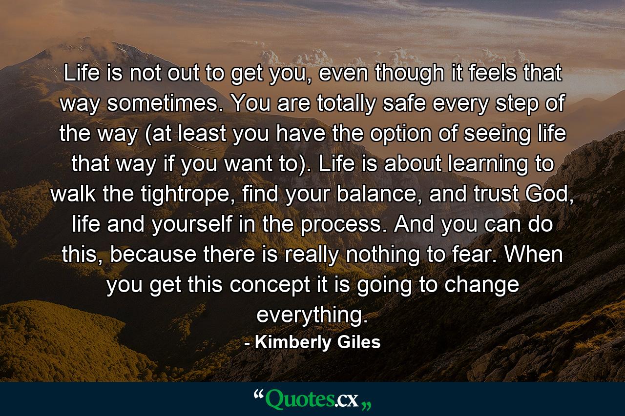 Life is not out to get you, even though it feels that way sometimes. You are totally safe every step of the way (at least you have the option of seeing life that way if you want to). Life is about learning to walk the tightrope, find your balance, and trust God, life and yourself in the process. And you can do this, because there is really nothing to fear. When you get this concept it is going to change everything. - Quote by Kimberly Giles