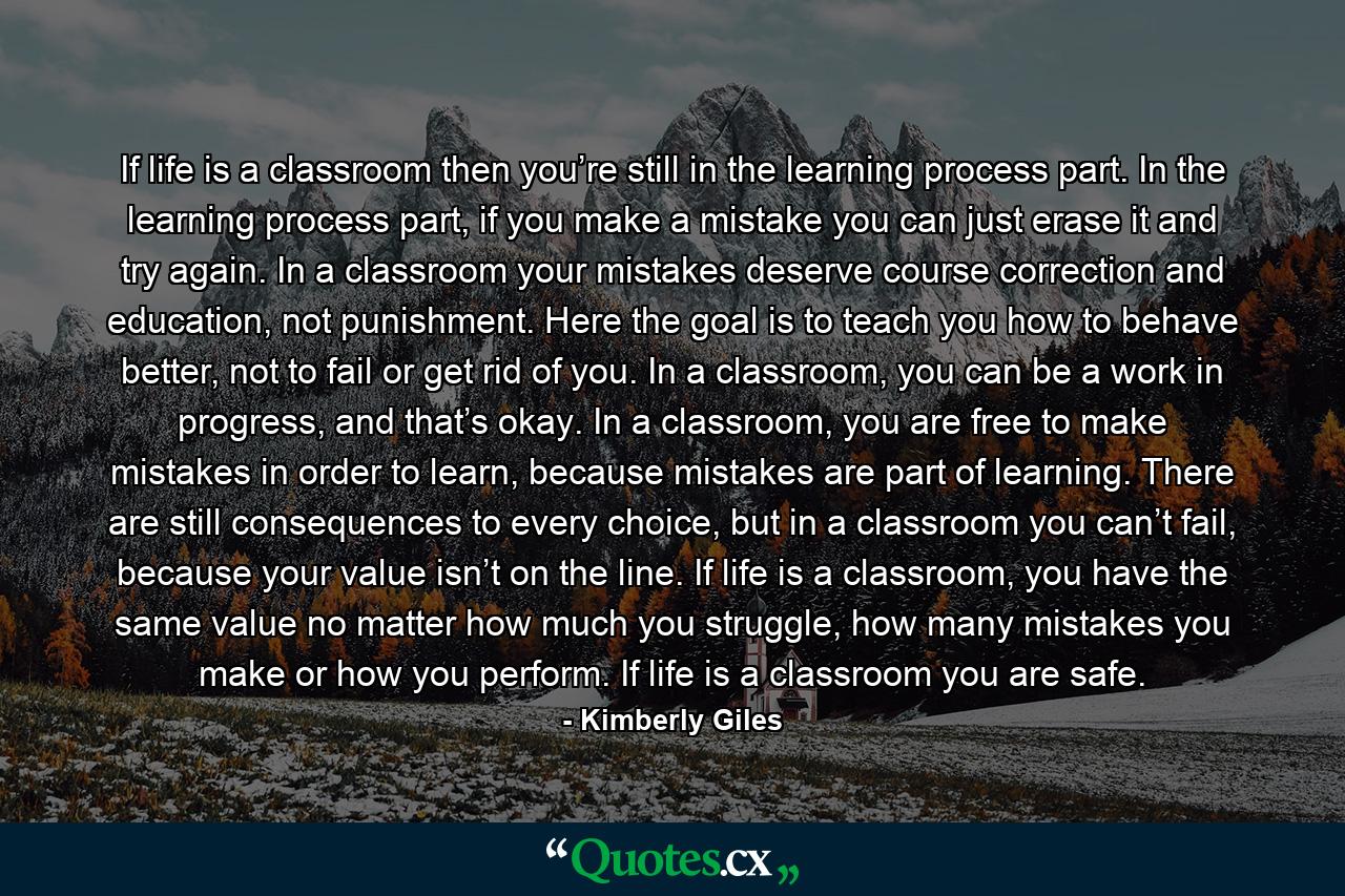 If life is a classroom then you’re still in the learning process part. In the learning process part, if you make a mistake you can just erase it and try again. In a classroom your mistakes deserve course correction and education, not punishment. Here the goal is to teach you how to behave better, not to fail or get rid of you. In a classroom, you can be a work in progress, and that’s okay. In a classroom, you are free to make mistakes in order to learn, because mistakes are part of learning. There are still consequences to every choice, but in a classroom you can’t fail, because your value isn’t on the line. If life is a classroom, you have the same value no matter how much you struggle, how many mistakes you make or how you perform. If life is a classroom you are safe. - Quote by Kimberly Giles