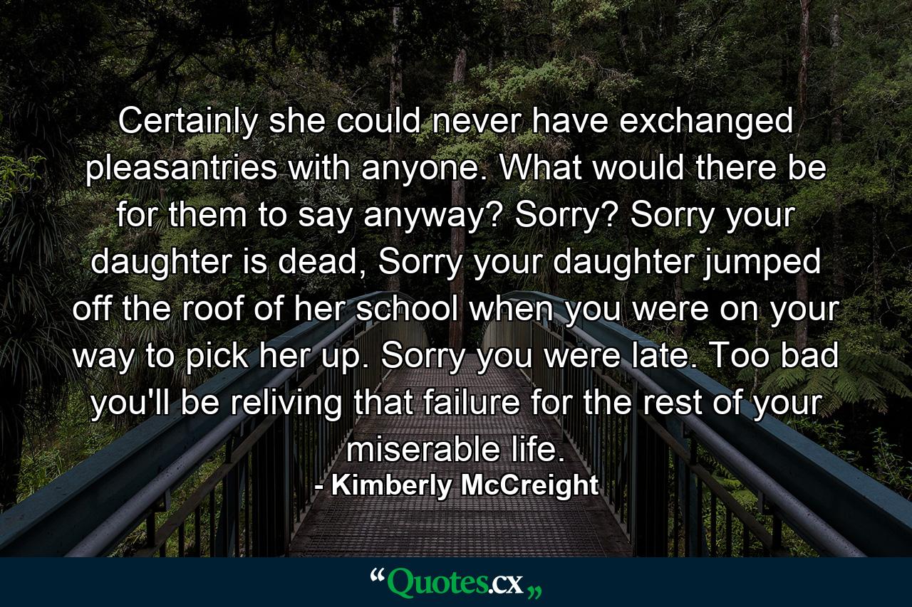 Certainly she could never have exchanged pleasantries with anyone. What would there be for them to say anyway? Sorry? Sorry your daughter is dead, Sorry your daughter jumped off the roof of her school when you were on your way to pick her up. Sorry you were late. Too bad you'll be reliving that failure for the rest of your miserable life. - Quote by Kimberly McCreight