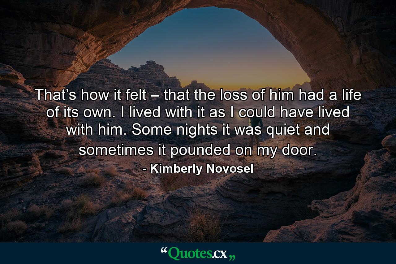 That’s how it felt – that the loss of him had a life of its own. I lived with it as I could have lived with him. Some nights it was quiet and sometimes it pounded on my door. - Quote by Kimberly Novosel