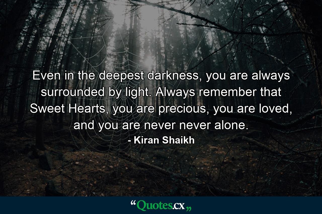 Even in the deepest darkness, you are always surrounded by light. Always remember that Sweet Hearts, you are precious, you are loved, and you are never never alone. - Quote by Kiran Shaikh