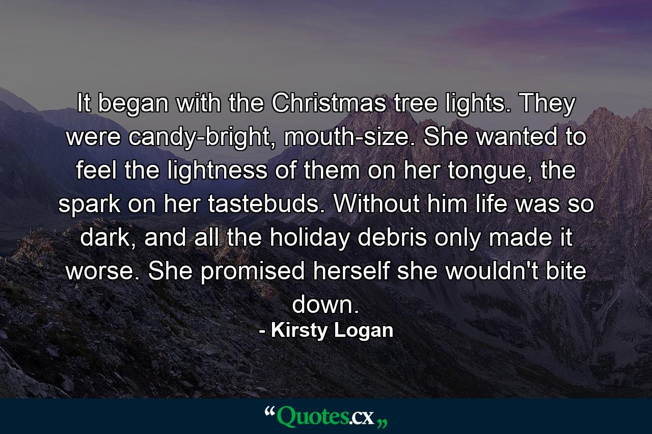 It began with the Christmas tree lights. They were candy-bright, mouth-size. She wanted to feel the lightness of them on her tongue, the spark on her tastebuds. Without him life was so dark, and all the holiday debris only made it worse. She promised herself she wouldn't bite down. - Quote by Kirsty Logan