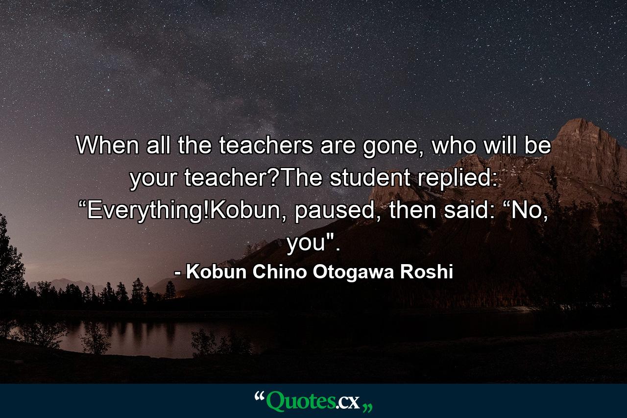 When all the teachers are gone, who will be your teacher?The student replied: “Everything!Kobun, paused, then said: “No, you