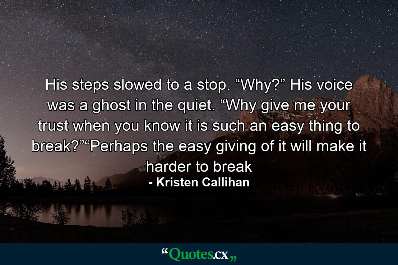 His steps slowed to a stop. “Why?” His voice was a ghost in the quiet. “Why give me your trust when you know it is such an easy thing to break?”“Perhaps the easy giving of it will make it harder to break - Quote by Kristen Callihan