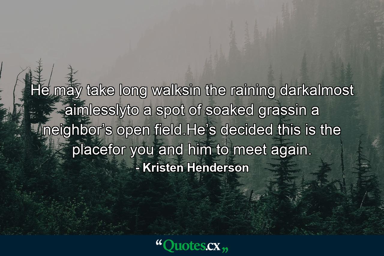 He may take long walksin the raining darkalmost aimlesslyto a spot of soaked grassin a neighbor’s open field.He’s decided this is the placefor you and him to meet again. - Quote by Kristen Henderson