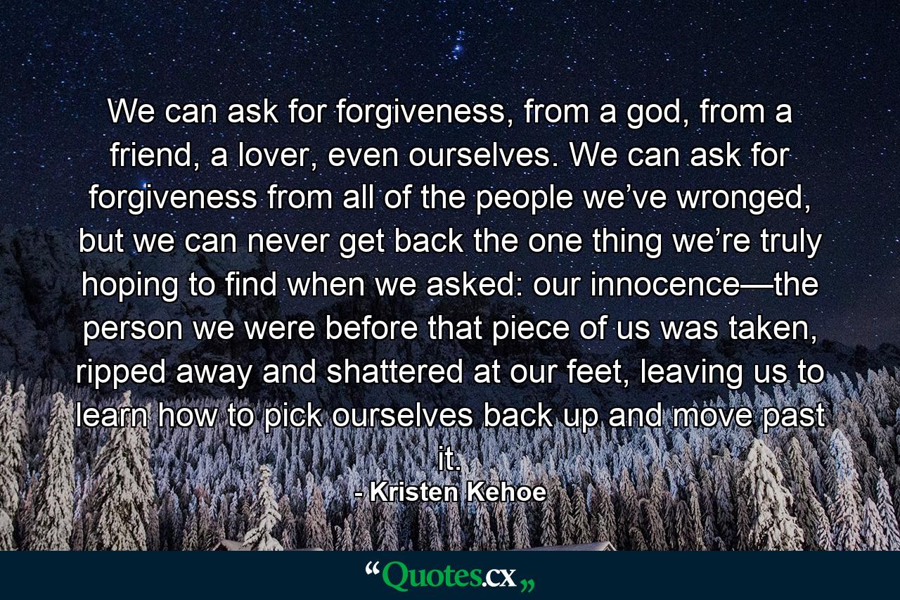 We can ask for forgiveness, from a god, from a friend, a lover, even ourselves. We can ask for forgiveness from all of the people we’ve wronged, but we can never get back the one thing we’re truly hoping to find when we asked: our innocence—the person we were before that piece of us was taken, ripped away and shattered at our feet, leaving us to learn how to pick ourselves back up and move past it. - Quote by Kristen Kehoe