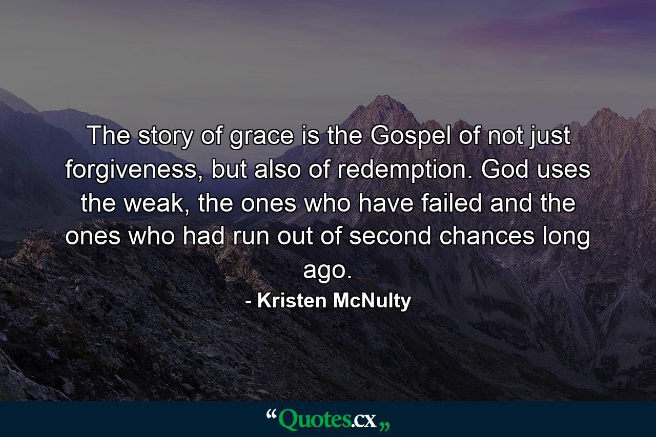 The story of grace is the Gospel of not just forgiveness, but also of redemption. God uses the weak, the ones who have failed and the ones who had run out of second chances long ago. - Quote by Kristen McNulty