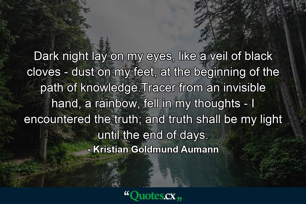 Dark night lay on my eyes, like a veil of black cloves - dust on my feet, at the beginning of the path of knowledge.Tracer from an invisible hand, a rainbow, fell in my thoughts - I encountered the truth; and truth shall be my light until the end of days. - Quote by Kristian Goldmund Aumann