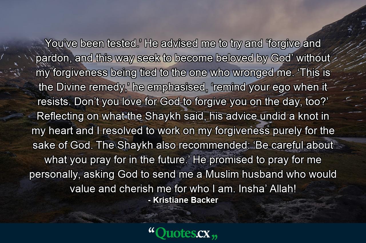 You’ve been tested.’ He advised me to try and ‘forgive and pardon, and this way seek to become beloved by God’ without my forgiveness being tied to the one who wronged me. ‘This is the Divine remedy,’ he emphasised, ‘remind your ego when it resists. Don’t you love for God to forgive you on the day, too?’ Reflecting on what the Shaykh said, his advice undid a knot in my heart and I resolved to work on my forgiveness purely for the sake of God. The Shaykh also recommended: ‘Be careful about what you pray for in the future.’ He promised to pray for me personally, asking God to send me a Muslim husband who would value and cherish me for who I am. Insha’ Allah! - Quote by Kristiane Backer