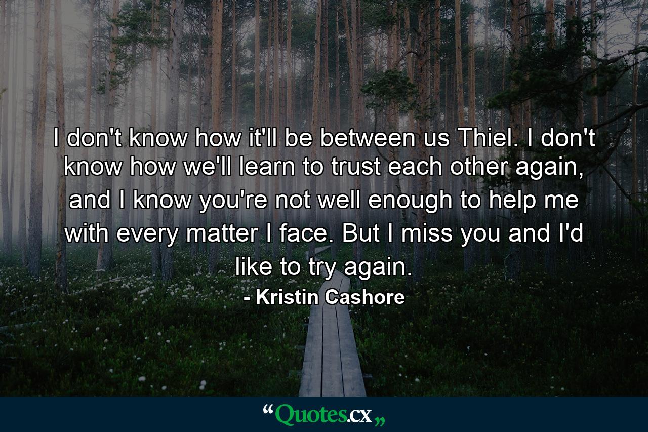 I don't know how it'll be between us Thiel. I don't know how we'll learn to trust each other again, and I know you're not well enough to help me with every matter I face. But I miss you and I'd like to try again. - Quote by Kristin Cashore