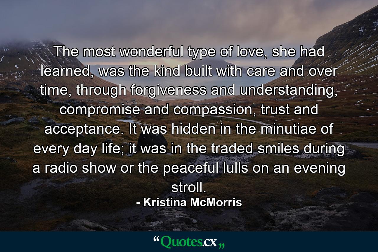 The most wonderful type of love, she had learned, was the kind built with care and over time, through forgiveness and understanding, compromise and compassion, trust and acceptance. It was hidden in the minutiae of every day life; it was in the traded smiles during a radio show or the peaceful lulls on an evening stroll. - Quote by Kristina McMorris