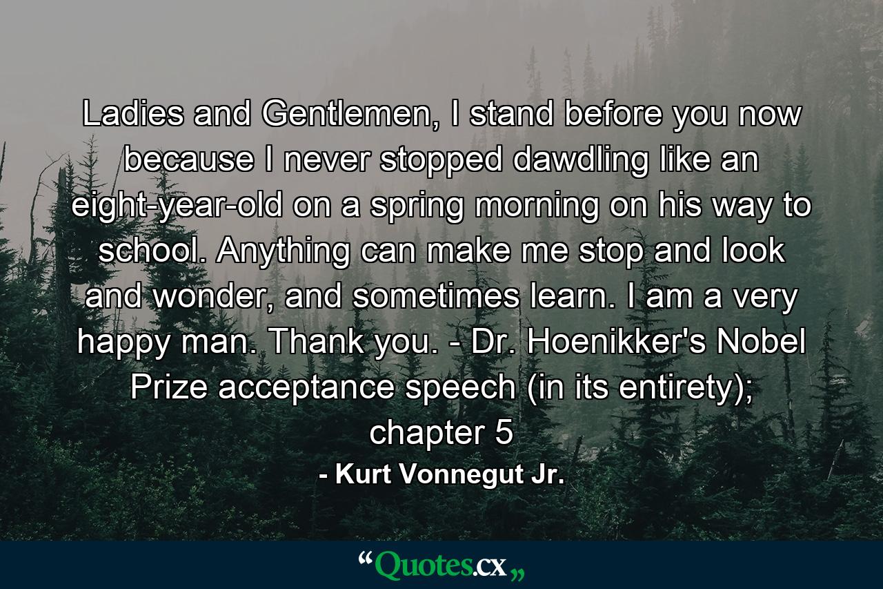 Ladies and Gentlemen, I stand before you now because I never stopped dawdling like an eight-year-old on a spring morning on his way to school. Anything can make me stop and look and wonder, and sometimes learn. I am a very happy man. Thank you. - Dr. Hoenikker's Nobel Prize acceptance speech (in its entirety); chapter 5 - Quote by Kurt Vonnegut Jr.