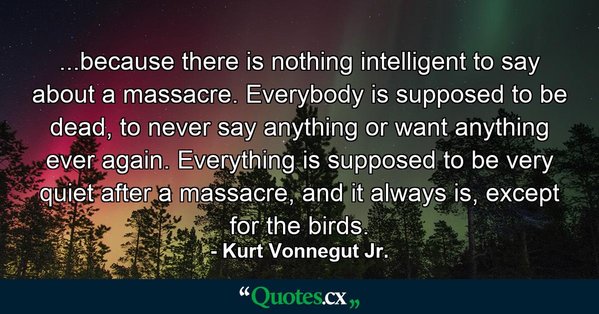 ...because there is nothing intelligent to say about a massacre. Everybody is supposed to be dead, to never say anything or want anything ever again. Everything is supposed to be very quiet after a massacre, and it always is, except for the birds. - Quote by Kurt Vonnegut Jr.