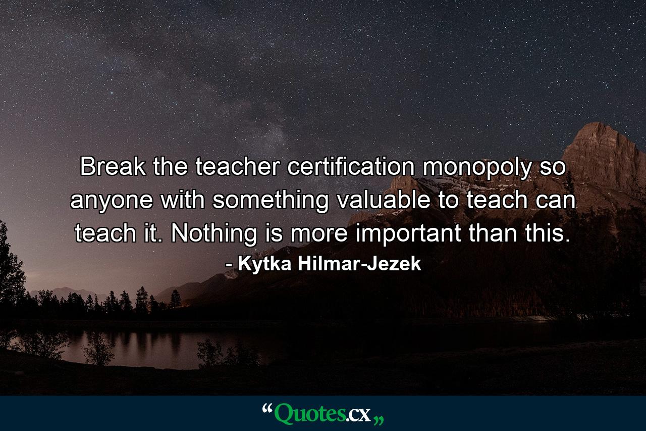 Break the teacher certification monopoly so anyone with something valuable to teach can teach it. Nothing is more important than this. - Quote by Kytka Hilmar-Jezek