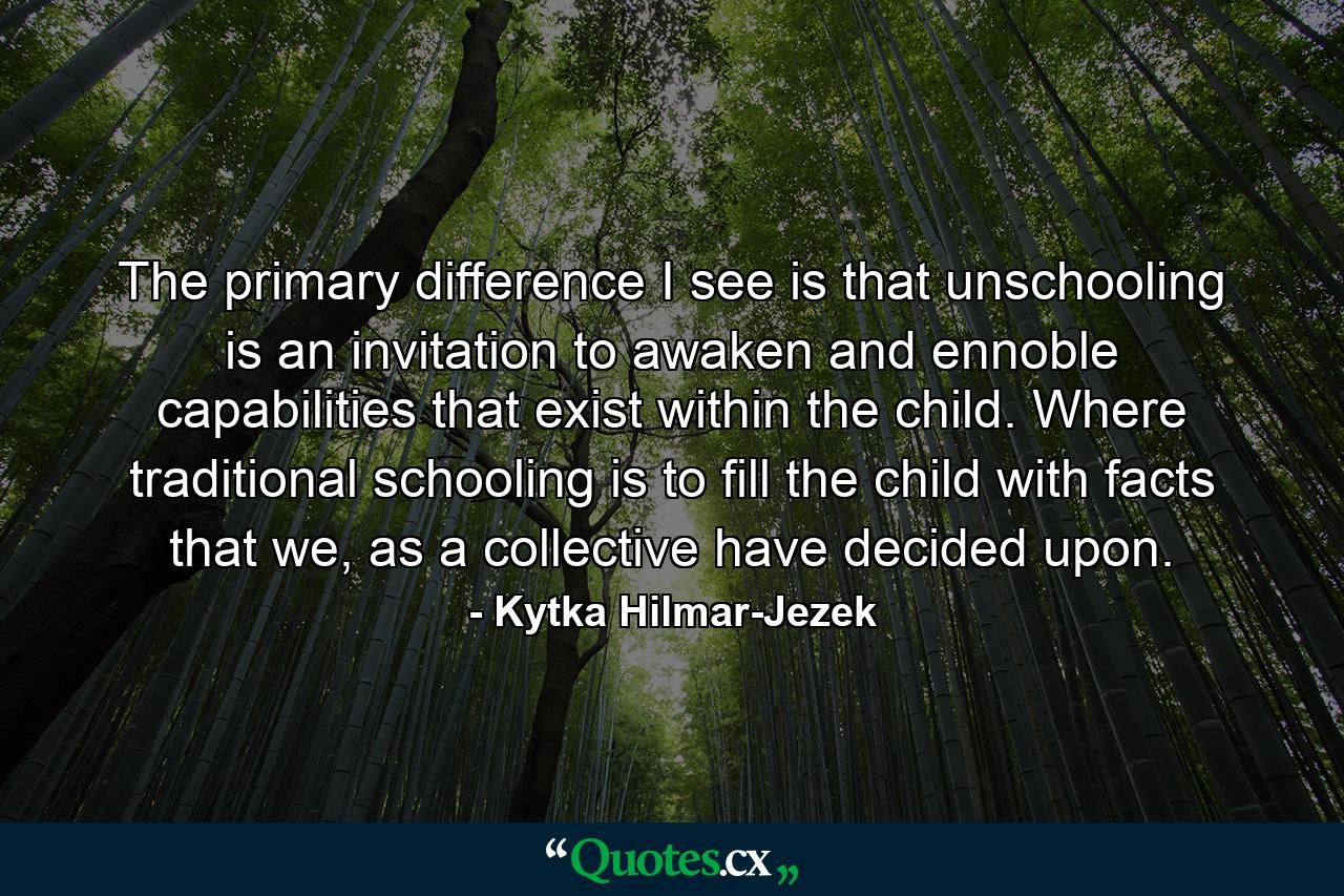 The primary difference I see is that unschooling is an invitation to awaken and ennoble capabilities that exist within the child. Where traditional schooling is to fill the child with facts that we, as a collective have decided upon. - Quote by Kytka Hilmar-Jezek