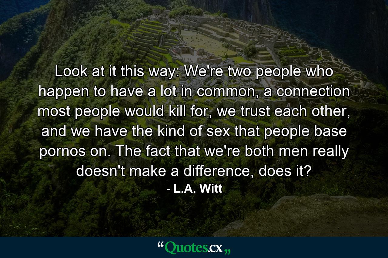 Look at it this way: We're two people who happen to have a lot in common, a connection most people would kill for, we trust each other, and we have the kind of sex that people base pornos on. The fact that we're both men really doesn't make a difference, does it? - Quote by L.A. Witt